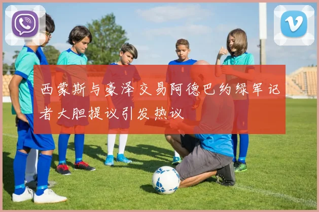 西蒙斯与豪泽交易阿德巴约绿军记者大胆提议引发热议