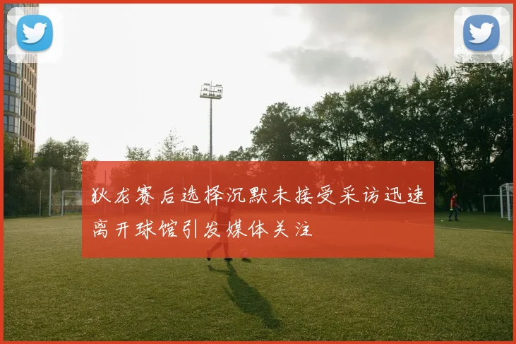 狄龙赛后选择沉默未接受采访迅速离开球馆引发媒体关注