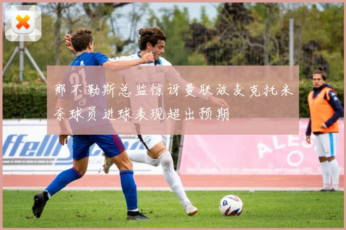 那不勒斯总监惊讶曼联放麦克托米奈球员进球表现超出预期