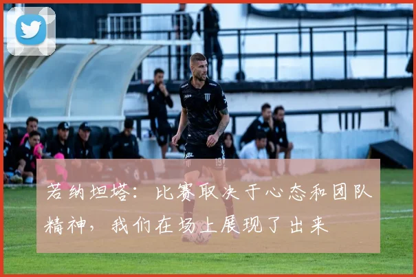 若纳坦塔：比赛取决于心态和团队精神，我们在场上展现了出来