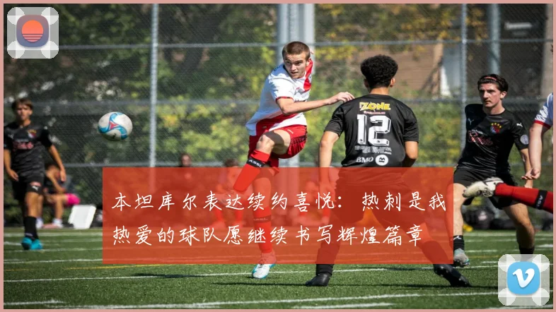 本坦库尔表达续约喜悦：热刺是我热爱的球队愿继续书写辉煌篇章