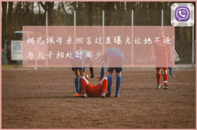 姆巴佩母亲坦言过度曝光让她不适与儿子相处时间少
