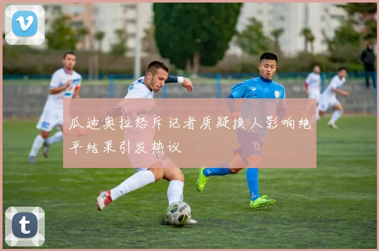 瓜迪奥拉怒斥记者质疑换人影响绝平结果引发热议