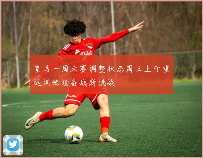皇马一周未赛调整状态周三上午重返训练场备战新挑战