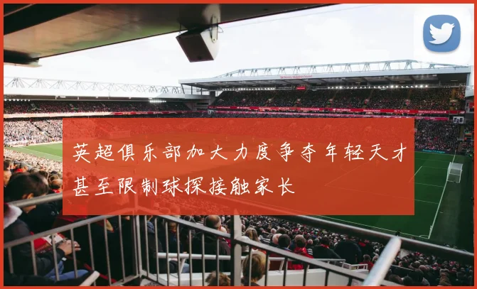 英超俱乐部加大力度争夺年轻天才甚至限制球探接触家长