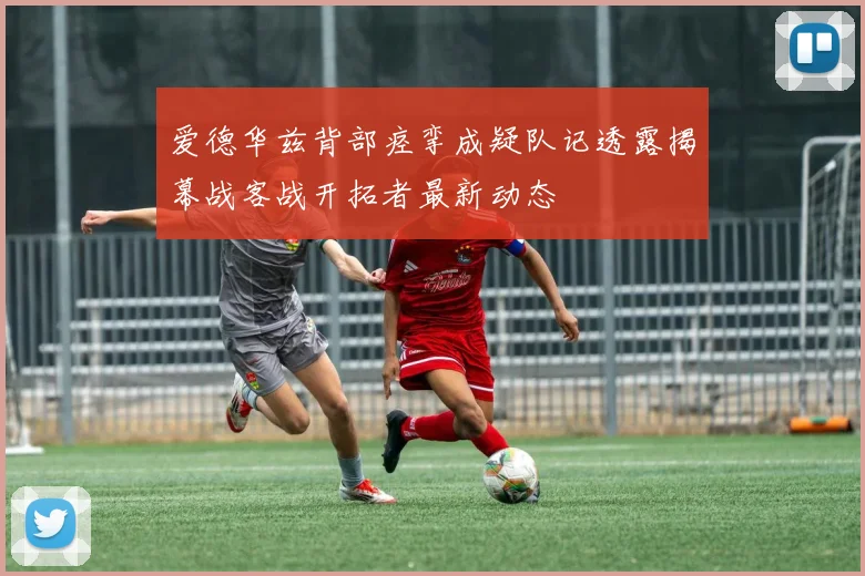 爱德华兹背部痉挛成疑队记透露揭幕战客战开拓者最新动态