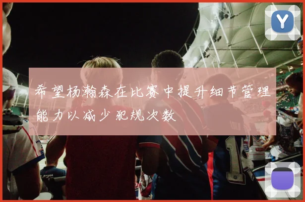 希望杨瀚森在比赛中提升细节管理能力以减少犯规次数