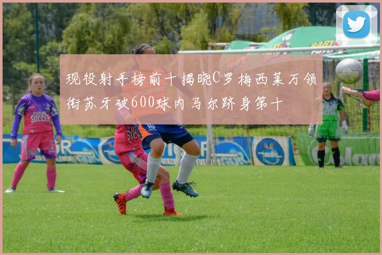 现役射手榜前十揭晓C罗梅西莱万领衔苏牙破600球内马尔跻身第十