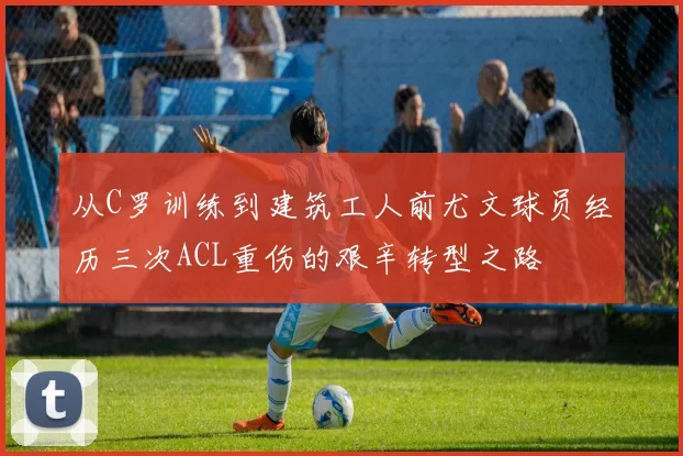 从C罗训练到建筑工人前尤文球员经历三次ACL重伤的艰辛转型之路