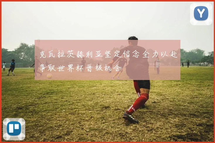 克瓦拉茨赫利亚坚定信念全力以赴争取世界杯晋级机会