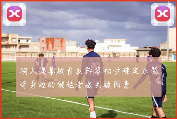 湖人揭幕战首发阵容初步确定东契奇身边的辅佐者成关键因素