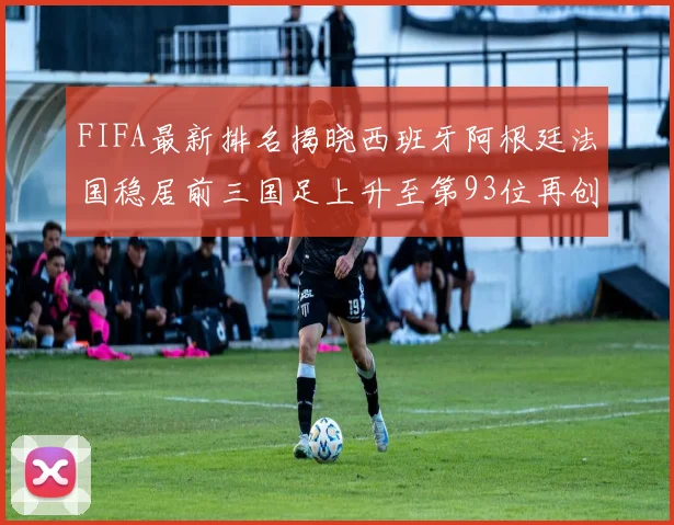 FIFA最新排名揭晓西班牙阿根廷法国稳居前三国足上升至第93位再创佳绩