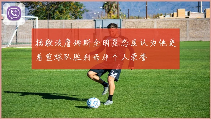 杨毅谈詹姆斯全明星态度认为他更看重球队胜利而非个人荣誉