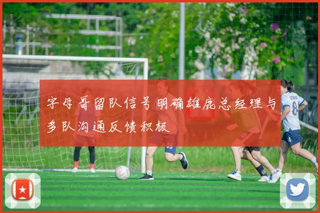 字母哥留队信号明确雄鹿总经理与多队沟通反馈积极