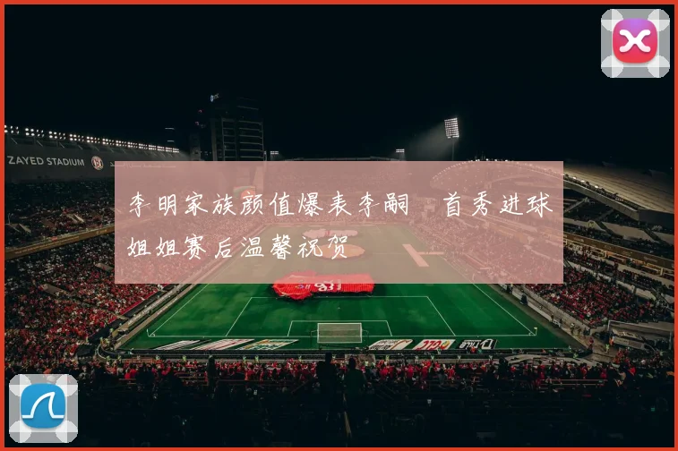 李明家族颜值爆表李嗣镕首秀进球姐姐赛后温馨祝贺