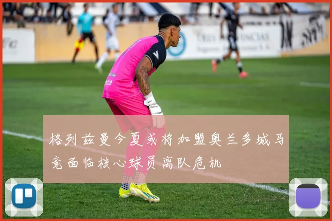 格列兹曼今夏或将加盟奥兰多城马竞面临核心球员离队危机