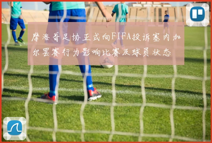 摩洛哥足协正式向FIFA投诉塞内加尔罢赛行为影响比赛及球员状态