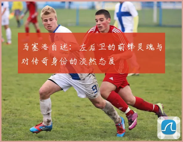 马塞洛自述：左后卫的前锋灵魂与对传奇身份的淡然态度