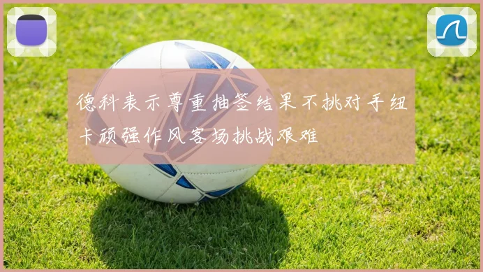 德科表示尊重抽签结果不挑对手纽卡顽强作风客场挑战艰难
